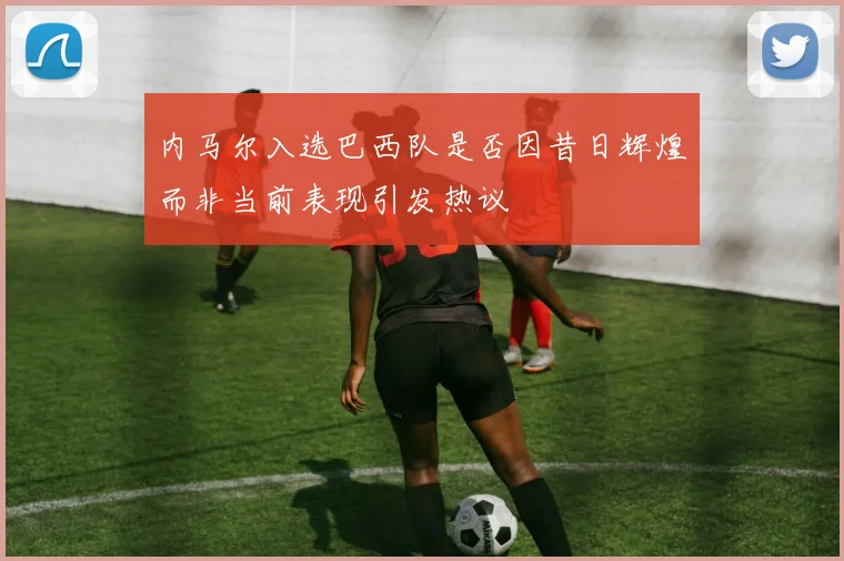 内马尔入选巴西队是否因昔日辉煌而非当前表现引发热议