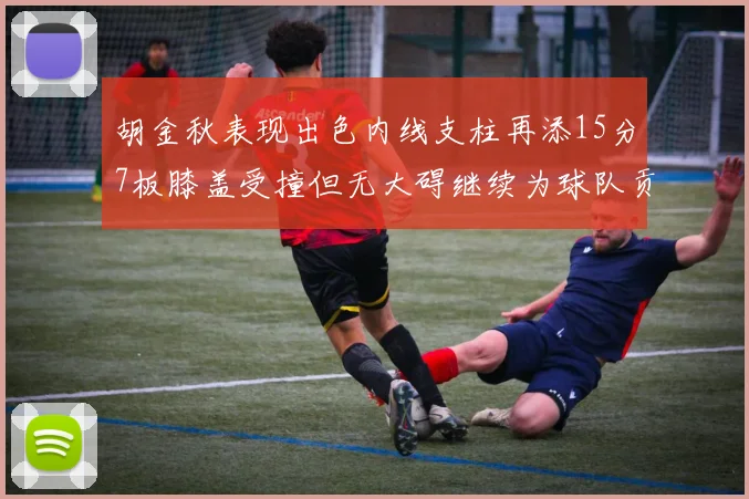 胡金秋表现出色内线支柱再添15分7板膝盖受撞但无大碍继续为球队贡献力量