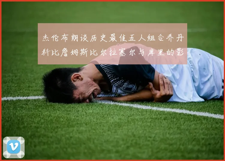 杰伦布朗谈历史最佳五人组合乔丹科比詹姆斯比尔拉塞尔与库里的影响力