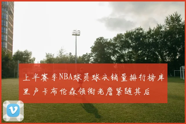 上半赛季NBA球员球衣销量排行榜库里卢卡布伦森领衔老詹紧随其后