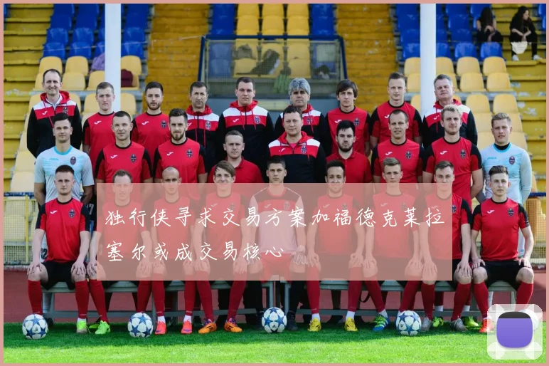 独行侠寻求交易方案加福德克莱拉塞尔或成交易核心