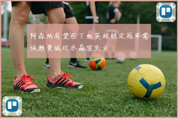 阿森纳有望在下轮英超锁定冠军需依赖曼城对水晶宫失分