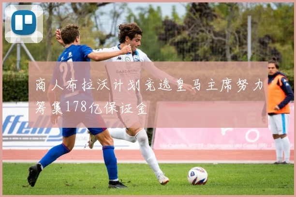 商人布拉沃计划竞选皇马主席努力筹集178亿保证金