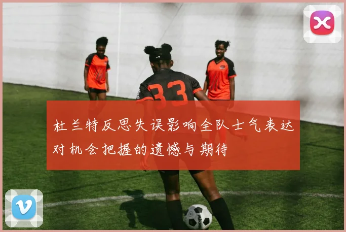 杜兰特反思失误影响全队士气表达对机会把握的遗憾与期待