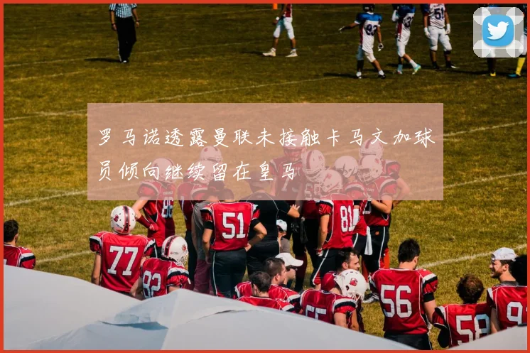 罗马诺透露曼联未接触卡马文加球员倾向继续留在皇马