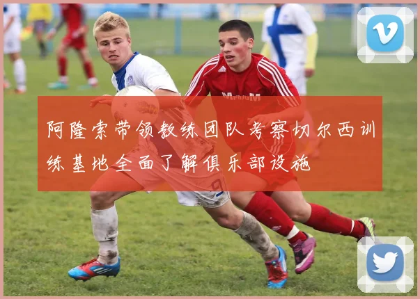 阿隆索带领教练团队考察切尔西训练基地全面了解俱乐部设施