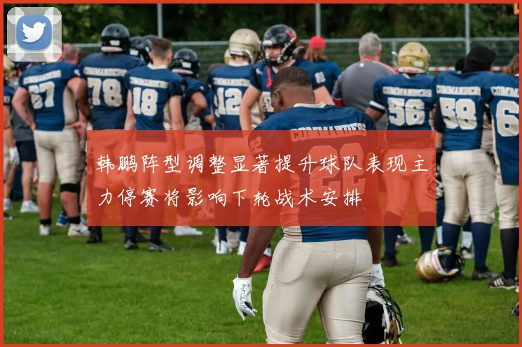 韩鹏阵型调整显著提升球队表现主力停赛将影响下轮战术安排