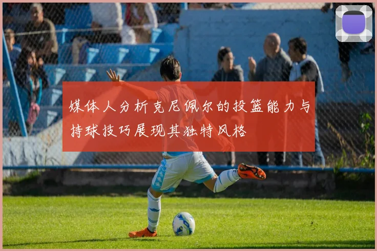 媒体人分析克尼佩尔的投篮能力与持球技巧展现其独特风格