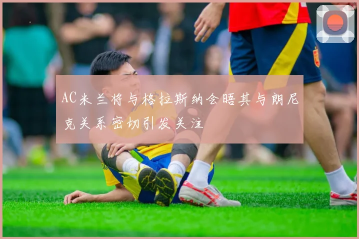 AC米兰将与格拉斯纳会晤其与朗尼克关系密切引发关注