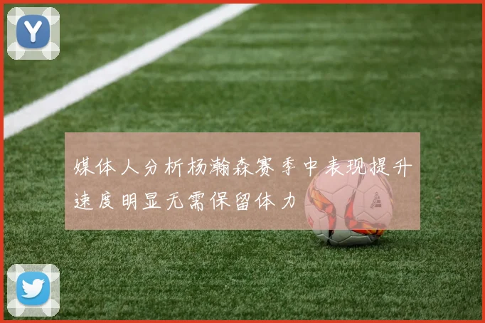 媒体人分析杨瀚森赛季中表现提升速度明显无需保留体力