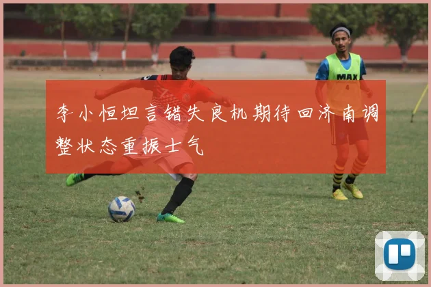 李小恒坦言错失良机期待回济南调整状态重振士气
