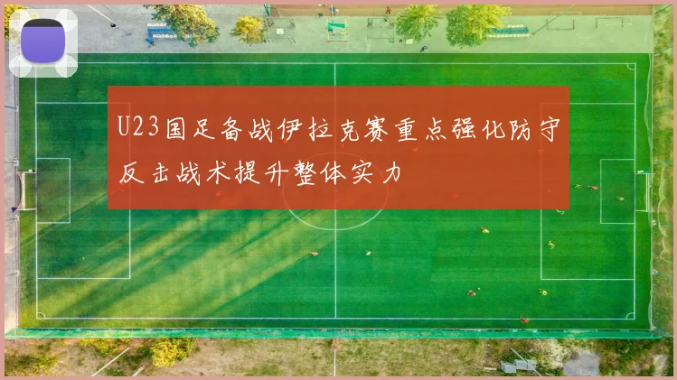 U23国足备战伊拉克赛重点强化防守反击战术提升整体实力