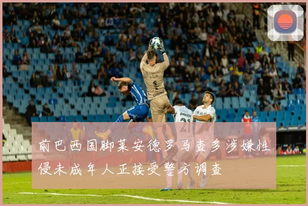 前巴西国脚莱安德罗马查多涉嫌性侵未成年人正接受警方调查